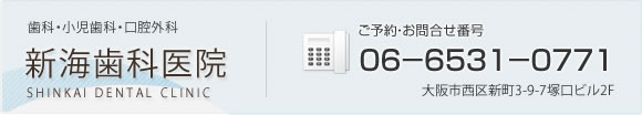 新海歯科医院　歯科・小児歯科・口腔外科　ご予約・お問合せ番号06-6531-0771　大阪市西区新町3-9-7塚口ビル2F　診療時間[午前]8：30～12：30月～土　[午後]14：30～19：30月・火・木・金　[休診日]水曜午後・土曜午後・日・祝日